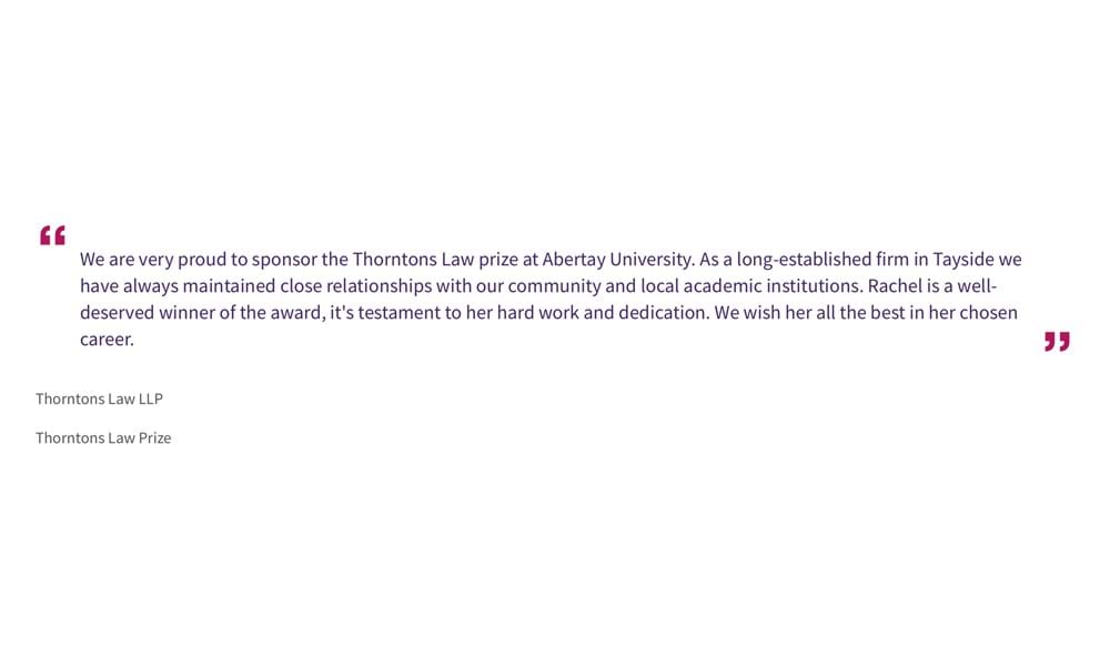 Thorntons Law LLP
Thorntons Law Prize
“We are very proud to sponsor the Thorntons Law prize at Abertay University. As a long-established firm in Tayside we have always maintained close relationships with our community and local academic institutions. Rachel is a well-deserved winner of the award, it's testament to her hard work and dedication. We wish her all the best in her chosen career.”
