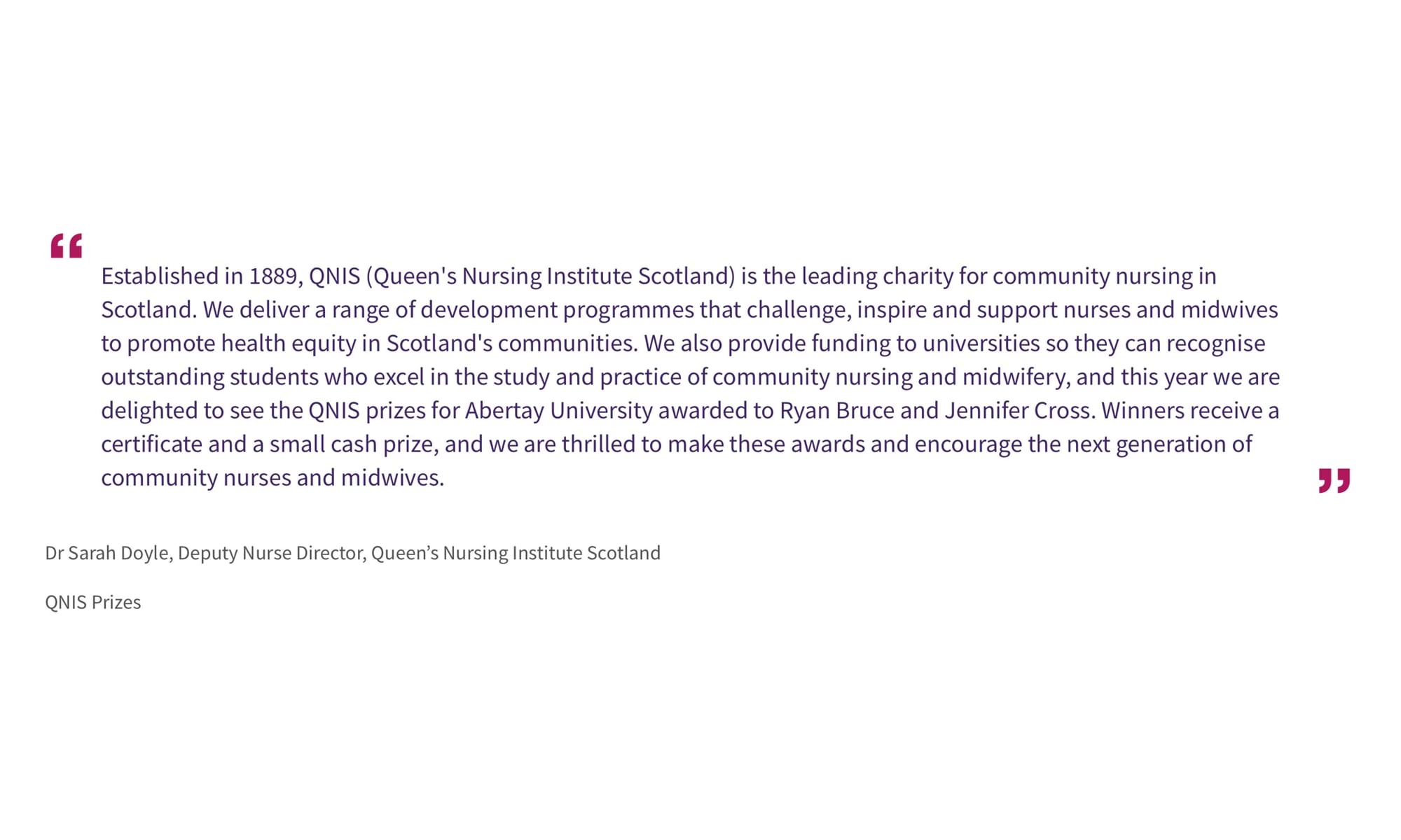 Dr Sarah Doyle, Deputy Nurse Director, Queen’s Nursing Institute Scotland
QNIS Prizes
“Established in 1889, QNIS (Queen's Nursing Institute Scotland) is the leading charity for community nursing in Scotland. We deliver a range of development programmes that challenge, inspire and support nurses and midwives to promote health equity in Scotland's communities. We also provide funding to universities so they can recognise outstanding students who excel in the study and practice of community nursing and midwifery, and this year we are delighted to see the QNIS prizes for Abertay University awarded to Ryan Bruce and Jennifer Cross. Winners receive a certificate and a small cash prize, and we are thrilled to make these awards and encourage the next generation of community nurses and midwives.”
